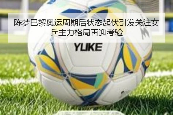 陈梦巴黎奥运周期后状态起伏引发关注女乒主力格局再迎考验